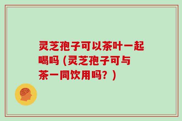 灵芝孢子可以茶叶一起喝吗 (灵芝孢子可与茶一同饮用吗？)