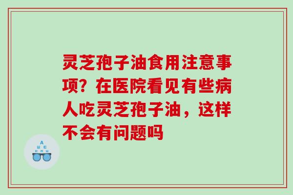 灵芝孢子油食用注意事项？在医院看见有些人吃灵芝孢子油，这样不会有问题吗