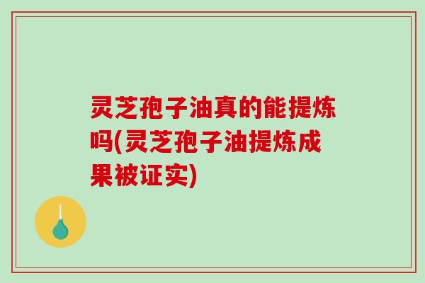 灵芝孢子油真的能提炼吗(灵芝孢子油提炼成果被证实)