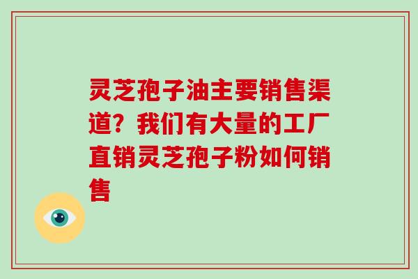 灵芝孢子油主要销售渠道？我们有大量的工厂直销灵芝孢子粉如何销售