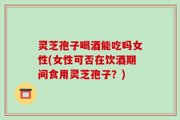 灵芝孢子喝酒能吃吗女性(女性可否在饮酒期间食用灵芝孢子？)