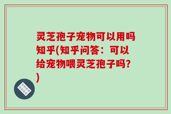 灵芝孢子宠物可以用吗知乎(知乎问答：可以给宠物喂灵芝孢子吗？)