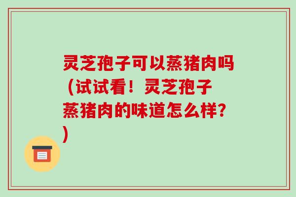 灵芝孢子可以蒸猪肉吗 (试试看！灵芝孢子蒸猪肉的味道怎么样？)