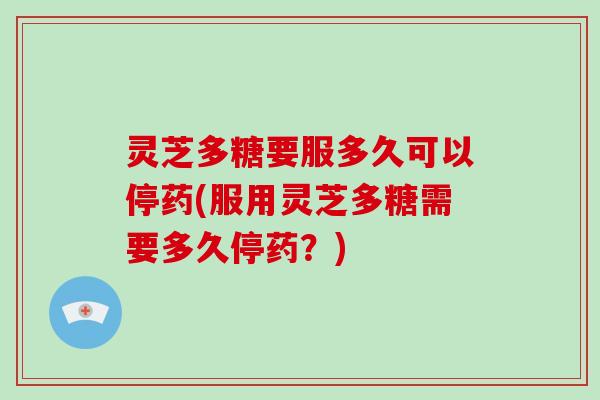 灵芝多糖要服多久可以停药(服用灵芝多糖需要多久停药？)