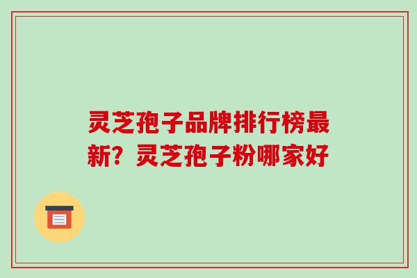 灵芝孢子品牌排行榜新？灵芝孢子粉哪家好