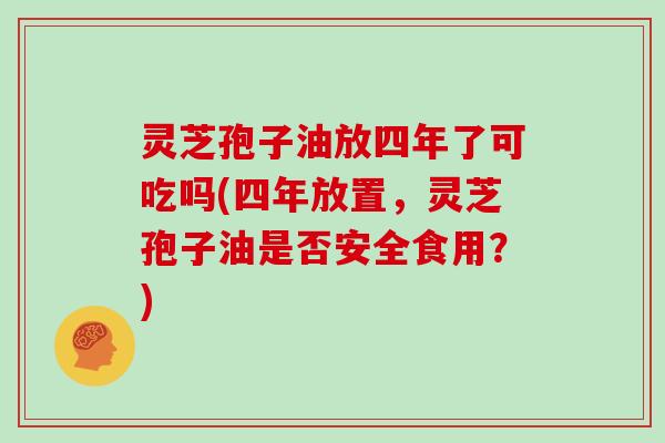 灵芝孢子油放四年了可吃吗(四年放置，灵芝孢子油是否安全食用？)
