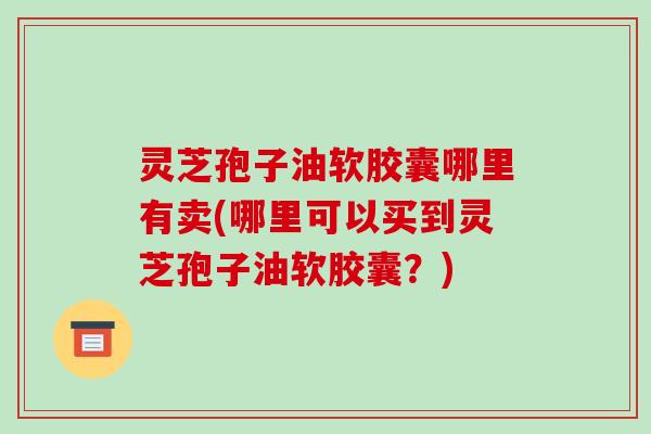 灵芝孢子油软胶囊哪里有卖(哪里可以买到灵芝孢子油软胶囊？)
