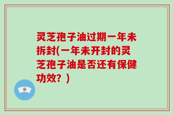 灵芝孢子油过期一年未拆封(一年未开封的灵芝孢子油是否还有保健功效？)