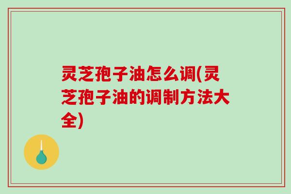 灵芝孢子油怎么调(灵芝孢子油的调制方法大全)