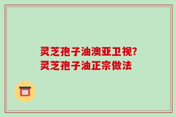 灵芝孢子油澳亚卫视？灵芝孢子油正宗做法