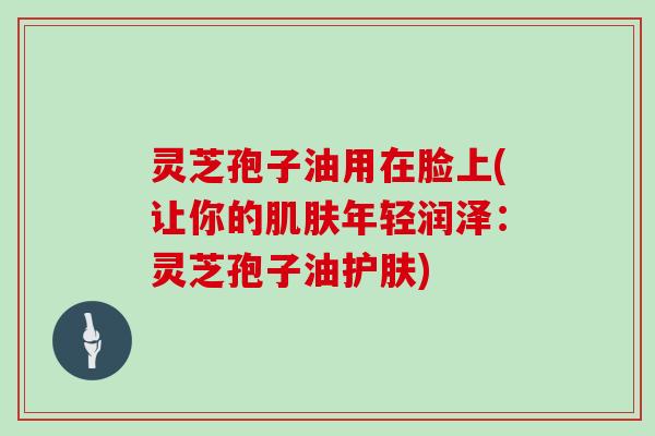 灵芝孢子油用在脸上(让你的年轻润泽：灵芝孢子油护肤)