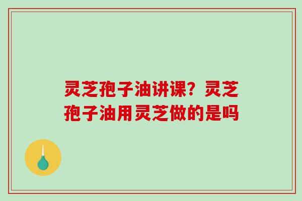 灵芝孢子油讲课？灵芝孢子油用灵芝做的是吗
