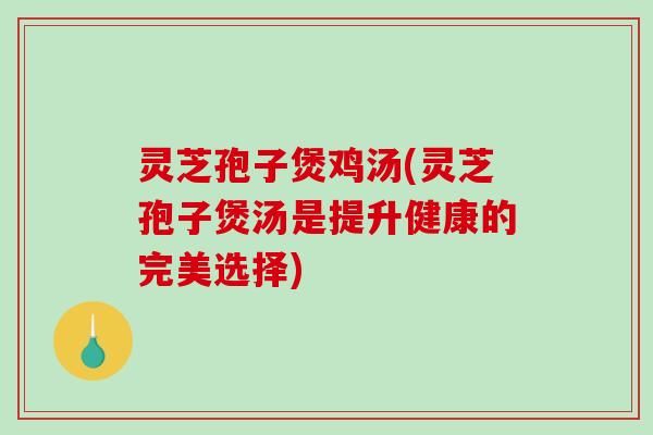 灵芝孢子煲鸡汤(灵芝孢子煲汤是提升健康的完美选择)