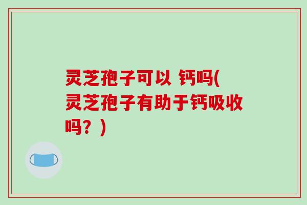 灵芝孢子可以 钙吗(灵芝孢子有助于钙吸收吗？)
