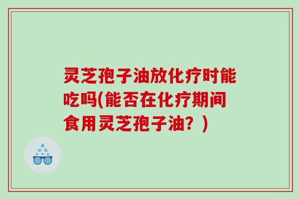 灵芝孢子油放时能吃吗(能否在期间食用灵芝孢子油？)