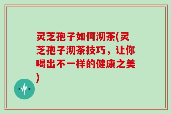 灵芝孢子如何沏茶(灵芝孢子沏茶技巧，让你喝出不一样的健康之美)