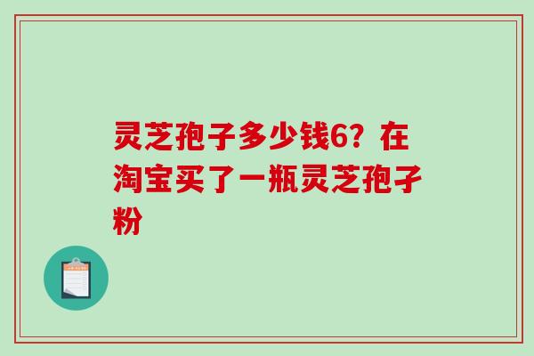 灵芝孢子多少钱6？在淘宝买了一瓶灵芝孢孑粉