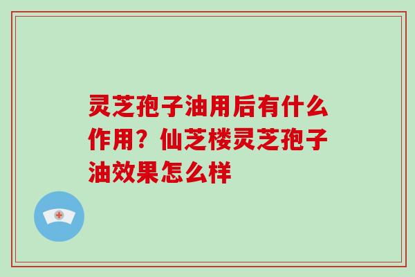 灵芝孢子油用后有什么作用？仙芝楼灵芝孢子油效果怎么样