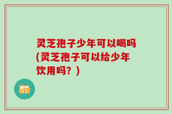 灵芝孢子少年可以喝吗(灵芝孢子可以给少年饮用吗？)