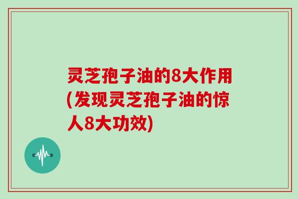 灵芝孢子油的8大作用(发现灵芝孢子油的惊人8大功效)