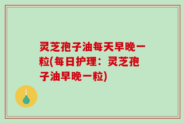 灵芝孢子油每天早晚一粒(每日护理：灵芝孢子油早晚一粒)