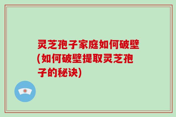 灵芝孢子家庭如何破壁(如何破壁提取灵芝孢子的秘诀)