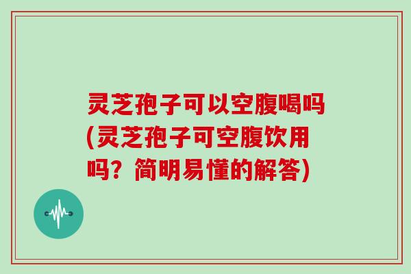 灵芝孢子可以空腹喝吗(灵芝孢子可空腹饮用吗？简明易懂的解答)