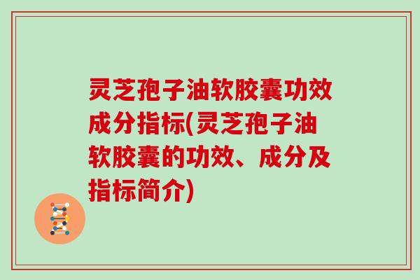 灵芝孢子油软胶囊功效成分指标(灵芝孢子油软胶囊的功效、成分及指标简介)