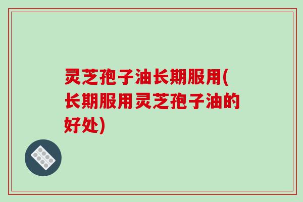 灵芝孢子油长期服用(长期服用灵芝孢子油的好处)