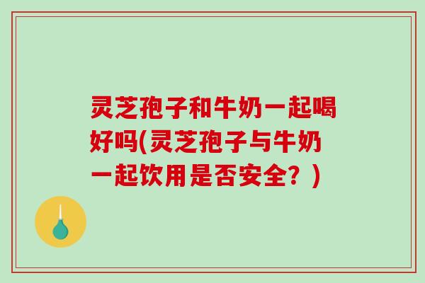 灵芝孢子和牛奶一起喝好吗(灵芝孢子与牛奶一起饮用是否安全？)