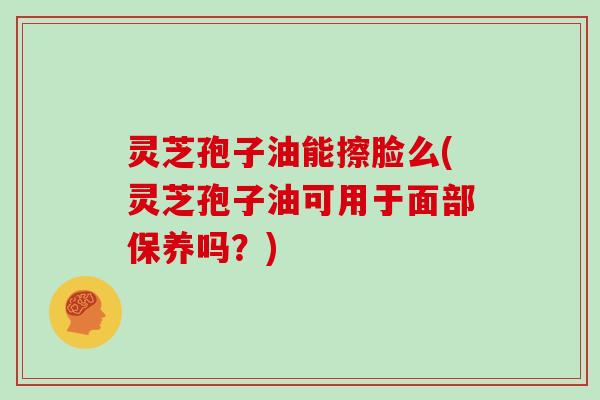 灵芝孢子油能擦脸么(灵芝孢子油可用于面部保养吗？)