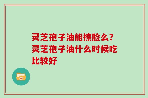 灵芝孢子油能擦脸么？灵芝孢子油什么时候吃比较好
