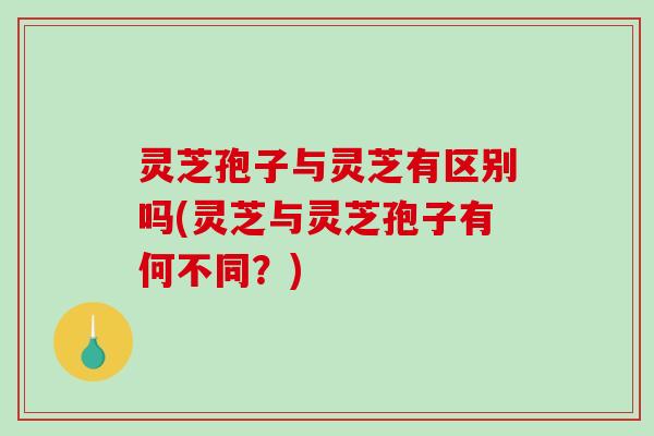 灵芝孢子与灵芝有区别吗(灵芝与灵芝孢子有何不同？)