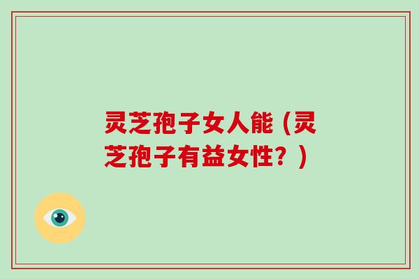 灵芝孢子女人能 (灵芝孢子有益女性？)