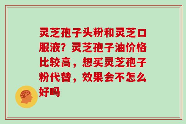 灵芝孢子头粉和灵芝口服液?灵芝孢子油价格比较高,想买灵芝孢子粉代替,效果会不怎么好吗 灵芝孢子头粉和灵芝口服液?灵芝孢子油价格比较高,想买灵芝孢子粉代替,效果会不怎么好吗