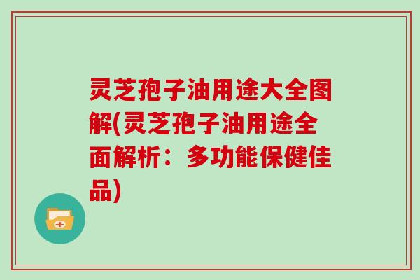 灵芝孢子油用途大全图解(灵芝孢子油用途全面解析：多功能保健佳品)