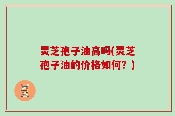 灵芝孢子油高吗(灵芝孢子油的价格如何？)