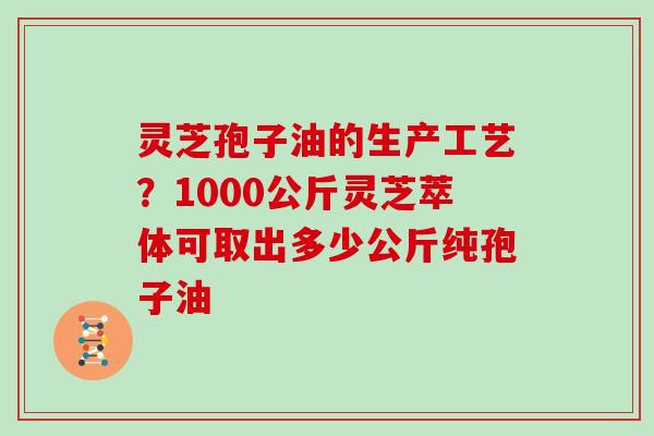 灵芝孢子油的生产工艺？1000公斤灵芝萃体可取出多少公斤纯孢子油