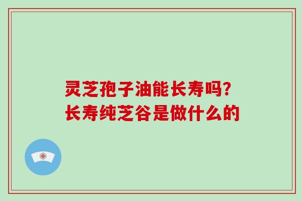 灵芝孢子油能长寿吗？长寿纯芝谷是做什么的