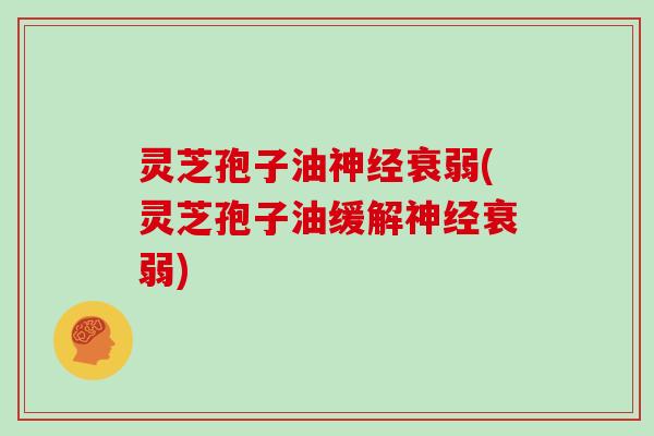 灵芝孢子油衰弱(灵芝孢子油缓解衰弱)