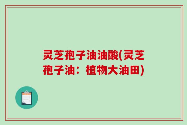灵芝孢子油油酸(灵芝孢子油：植物大油田)