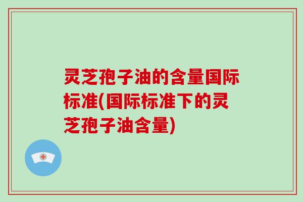 灵芝孢子油的含量国际标准(国际标准下的灵芝孢子油含量) 灵芝孢子油的含量国际标准(国际标准下的灵芝孢子油含量)