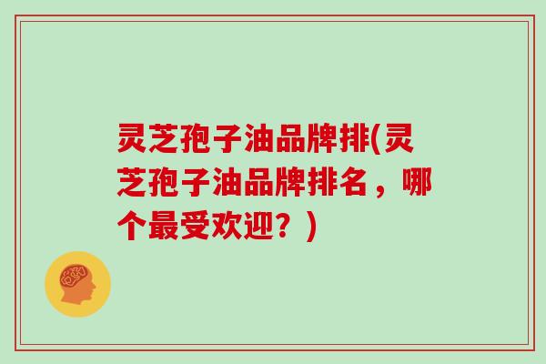 灵芝孢子油品牌排(灵芝孢子油品牌排名，哪个受欢迎？)