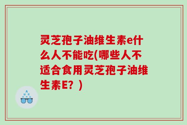 灵芝孢子油维生素e什么人不能吃(哪些人不适合食用灵芝孢子油维生素E？)