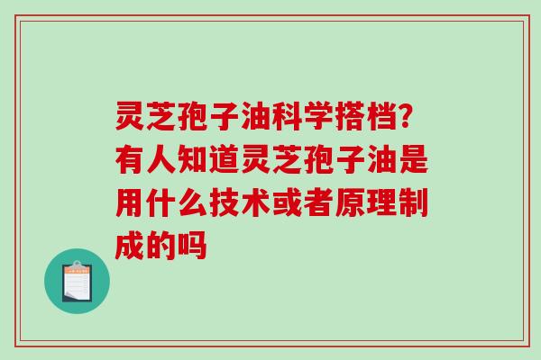 灵芝孢子油科学搭档？有人知道灵芝孢子油是用什么技术或者原理制成的吗