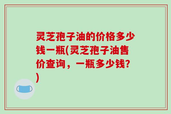灵芝孢子油的价格多少钱一瓶(灵芝孢子油售价查询，一瓶多少钱？)