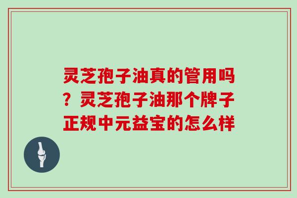 灵芝孢子油真的管用吗?灵芝孢子油那个牌子正规中元益宝的怎么样 灵芝孢子油真的管用吗?灵芝孢子油那个牌子正规中元益宝的怎么样