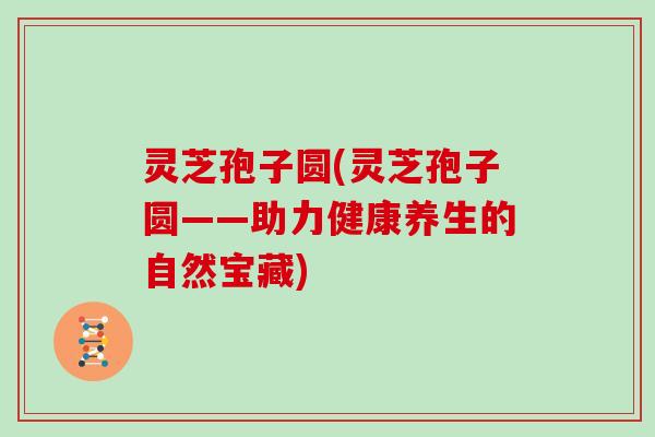 灵芝孢子圆(灵芝孢子圆——助力健康养生的自然宝藏)