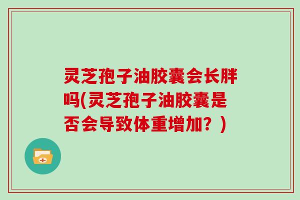 灵芝孢子油胶囊会长胖吗(灵芝孢子油胶囊是否会导致体重增加？)