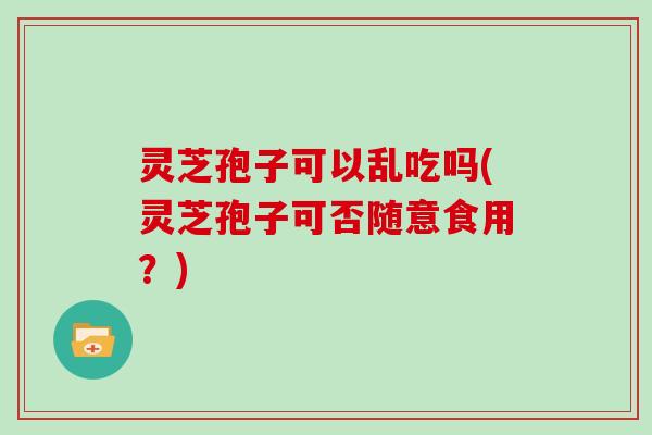 灵芝孢子可以乱吃吗(灵芝孢子可否随意食用?) 灵芝孢子可以乱吃吗(灵芝孢子可否随意食用?)